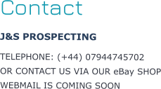 Contact J&S PROSPECTING  TELEPHONE: (+44) 07944745702 OR CONTACT US VIA OUR eBay SHOP WEBMAIL IS COMING SOON